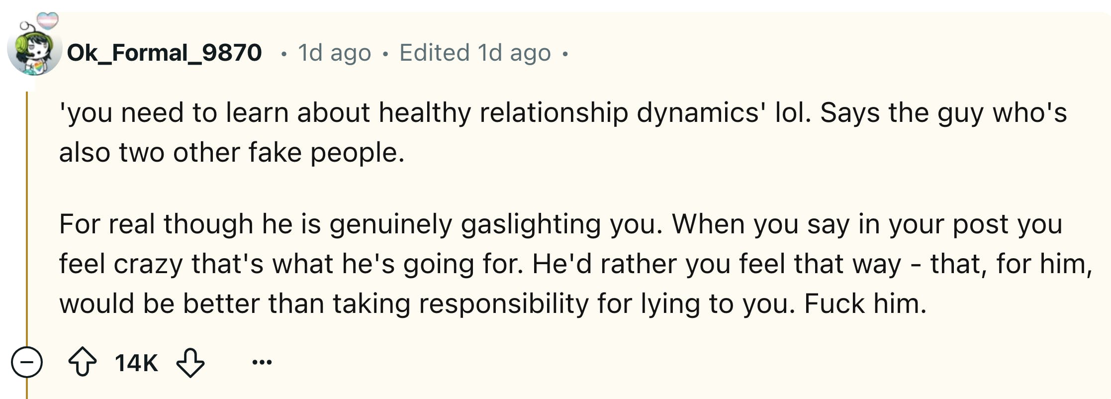 Reddit comment that reads, ''you need to learn about healthy relationship dynamics' lol. Says the guy who's also two other fake people. For real though he is genuinely gaslighting you. When you say in your post you feel crazy that's what he's going for. He'd rather you feel that way - that, for him, would be better than taking responsibility for lying to you. F*ck him.'