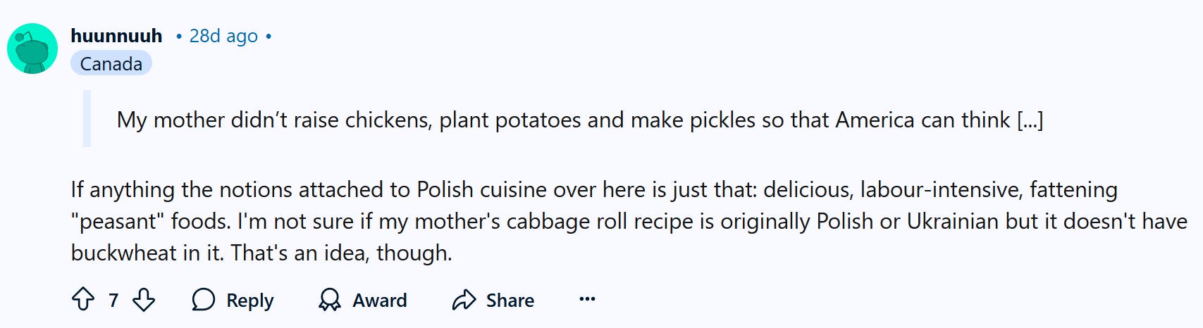 Reddit comment that is replying to the Slavic Doll Diet trend. They say, 'If anything the notions attached to Polish cuisine over here is just that: delicious, labour-intensive, fattening 'peasant' foods. I'm not sure if my mother's cabbage roll recipe is originally Polish or Ukrainian but it doesn't have buckwheat in it. That's an idea, though.'