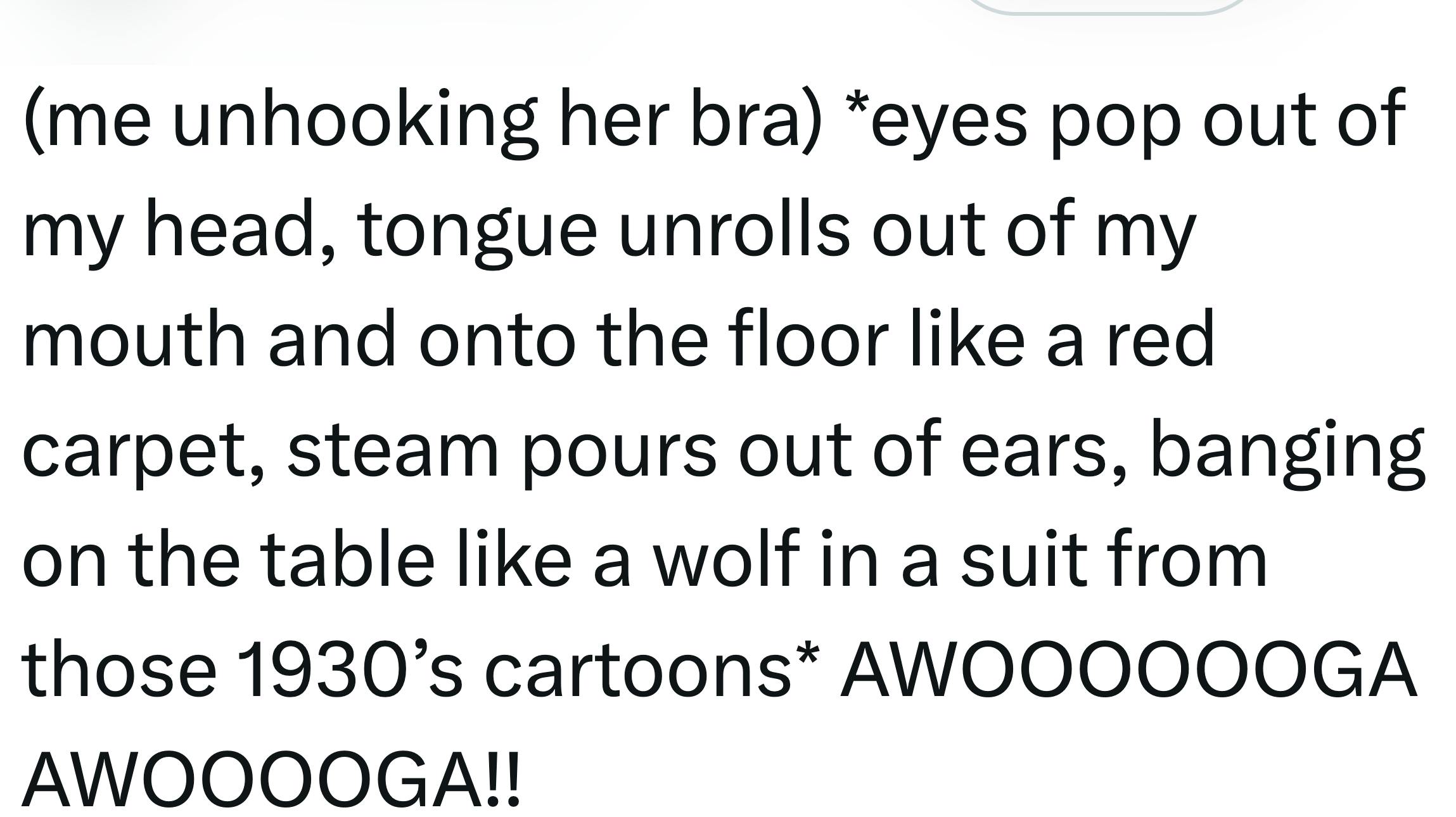 Tweet that reads, '(me unhooking her bra) *eyes pop out of my head, tongue unrolls out of my mouth and onto the floor like a red carpet, steam pours out of ears, banging on the table like a wolf in a suit from those 1930’s cartoons* AWOOOOOOGA AWOOOOGA!!'