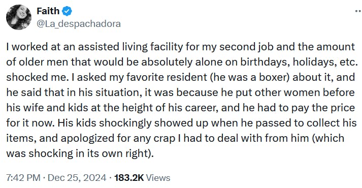 Tweet reading 'I worked at an assisted living facility for my second job and the amount of older men that would be absolutely alone on birthdays, holidays, etc. shocked me. I asked my favorite resident (he was a boxer) about it, and he said that in his situation, it was because he put other women before his wife and kids at the height of his career, and he had to pay the price for it now. His kids shockingly showed up when he passed to collect his items, and apologized for any crap I had to deal with from him (which was shocking in its own right).'