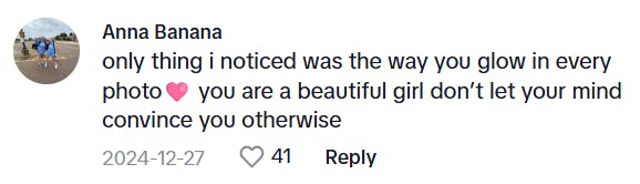 TikTok comment that says, 'only thing i noticed was the way you glow in every photo (heart emoji) you are a beautiful girl don’t let your mind convince you otherwise'