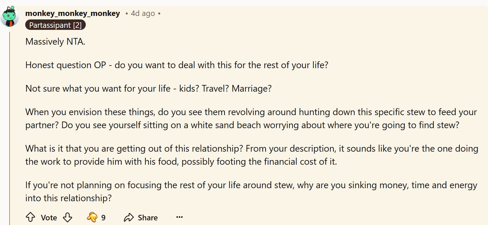 Reddit comment about the autistic boyfriend's safe food being 'ruined.' They write, ' Massively NTA. Honest question OP - do you want to deal with this for the rest of your life? Not sure what you want for your life - kids? Travel? Marriage? When you envision these things, do you see them revolving around hunting down this specific stew to feed your partner? Do you see yourself sitting on a white sand beach worrying about where you're going to find stew? What is it that you are getting out of this relationship? From your description, it sounds like you're the one doing the work to provide him with his food, possibly footing the financial cost of it. If you're not planning on focusing the rest of your life around stew, why are you sinking money, time and energy into this relationship?'