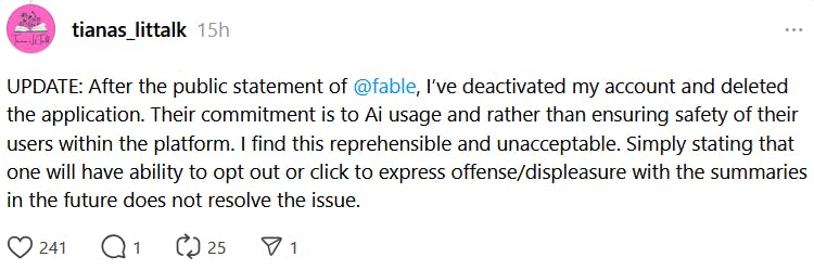 Threads post reading 'UPDATE: After the public statement of @fable , I’ve deactivated my account and deleted the application. Their commitment is to Ai usage and rather than ensuring safety of their users within the platform. I find this reprehensible and unacceptable. Simply stating that one will have ability to opt out or click to express offense/displeasure with the summaries in the future does not resolve the issue.'