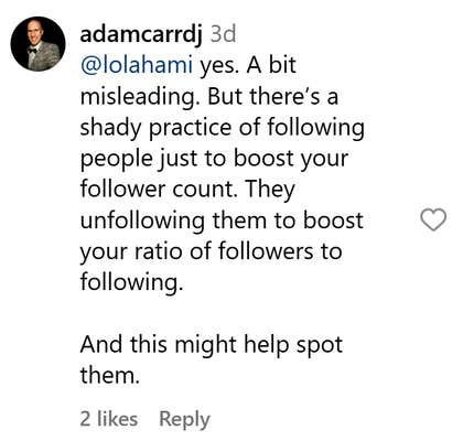 Instagram comment that reads, "yes. A bit misleading. But there’s a shady practice of following people just to boost your follower count. They unfollowing them to boost your ratio of followers to following. And this might help spot them."