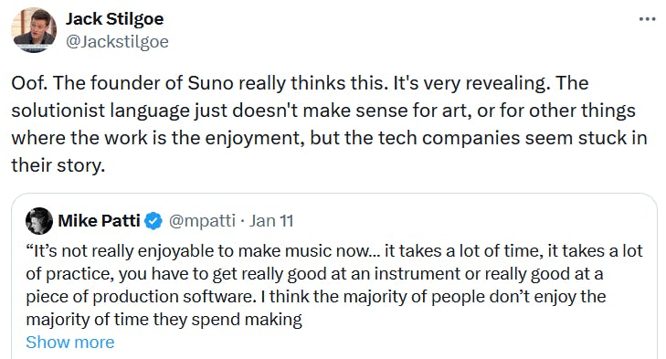 Quote tweet reading 'Oof. The founder of Suno really thinks this. It's very revealing. The solutionist language just doesn't make sense for art, or for other things where the work is the enjoyment, but the tech companies seem stuck in their story.'