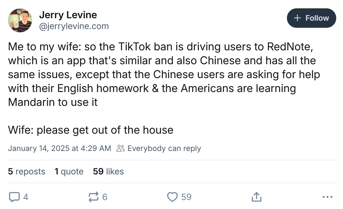 BlueSky post that reads, 'Me to my wife: so the TikTok ban is driving users to RedNote, which is an app that's similar and also Chinese and has all the same issues, except that the Chinese users are asking for help with their English homework & the Americans are learning Mandarin to use it Wife: please get out of the house'