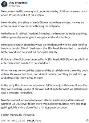 Tweet reading "Newcomers to Bitcoin may not understand why old timers care so much about Ross Ulbricht. Let me explain. He embodied the ethos of early Bitcoin more than anyone. He was an entrepreneur who created a thriving marketplace. He believed in radical freedom, including the freedom to trade anything with anyone else so long as it was peaceful and voluntary. He regularly wrote about his views on freedom and why he built the first truly successful Bitcoin business - the Silk Road. He wanted to created a better world and believed his principles deeply. Politicians like Schumer targeted both Silk Road AND Bitcoin as criminal enterprises that needed to be shut down. When he was convicted the judge and the establishment threw the book at him. He was a first time, non violent criminal and they locked him up and effectively threw away the key. In the early Bitcoin community we all felt how unjust this was. It was like they were locking up one of our own out of spite for what we all believed was a peaceful revolution. Now tens of millions of people own Bitcoin and many just because of Number Go Up. Never forget there was a deeper purpose here and that getting rich is a nice side effect of that greater purpose. Fix the money, fix the world."