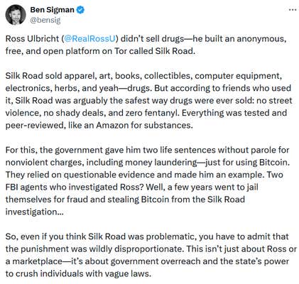 Tweet reading "Ross Ulbricht (@RealRossU ) didn’t sell drugs—he built an anonymous, free, and open platform on Tor called Silk Road. Silk Road sold apparel, art, books, collectibles, computer equipment, electronics, herbs, and yeah—drugs. But according to friends who used it, Silk Road was arguably the safest way drugs were ever sold: no street violence, no shady deals, and zero fentanyl. Everything was tested and peer-reviewed, like an Amazon for substances. For this, the government gave him two life sentences without parole for nonviolent charges, including money laundering—just for using Bitcoin. They relied on questionable evidence and made him an example. Two FBI agents who investigated Ross? Well, a few years went to jail themselves for fraud and stealing Bitcoin from the Silk Road investigation... So, even if you think Silk Road was problematic, you have to admit that the punishment was wildly disproportionate. This isn’t just about Ross or a marketplace—it’s about government overreach and the state’s power to crush individuals with vague laws."