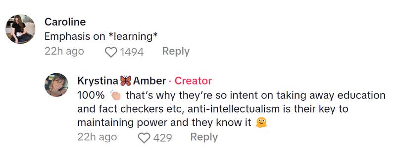 Comment responding to the woman who became a liberal after joining TikTok. Text reads, "Emphasis on *learning*" to which the TikToker replied, "100% (clap emoji) that’s why they’re so intent on taking away education and fact checkers etc, anti-intellectualism is their key to maintaining power and they know it (melting emoji)"