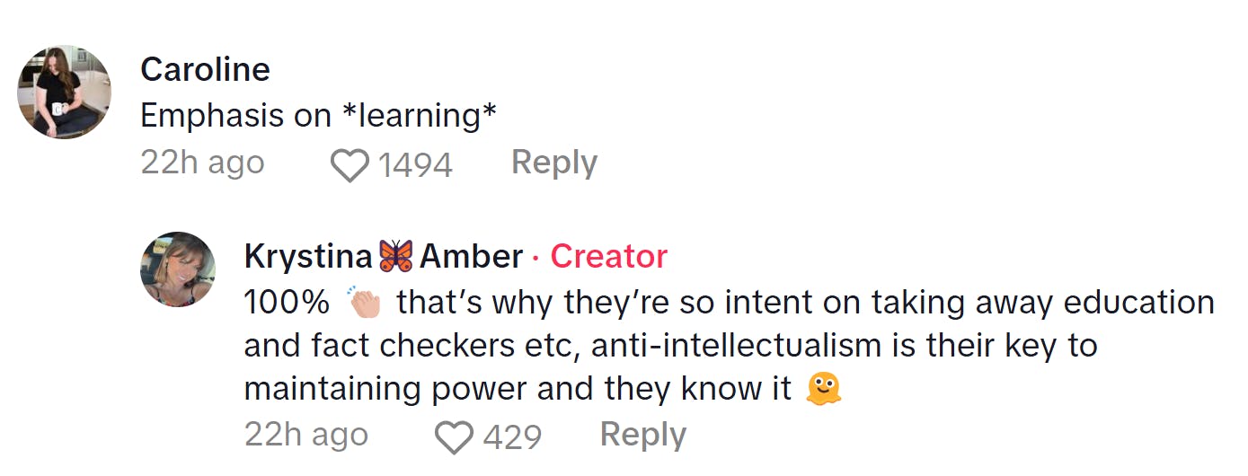 Comment responding to the woman who became a liberal after joining TikTok. Text reads, 'Emphasis on *learning*' to which the TikToker replied, '100% (clap emoji) that’s why they’re so intent on taking away education and fact checkers etc, anti-intellectualism is their key to maintaining power and they know it (melting emoji)'