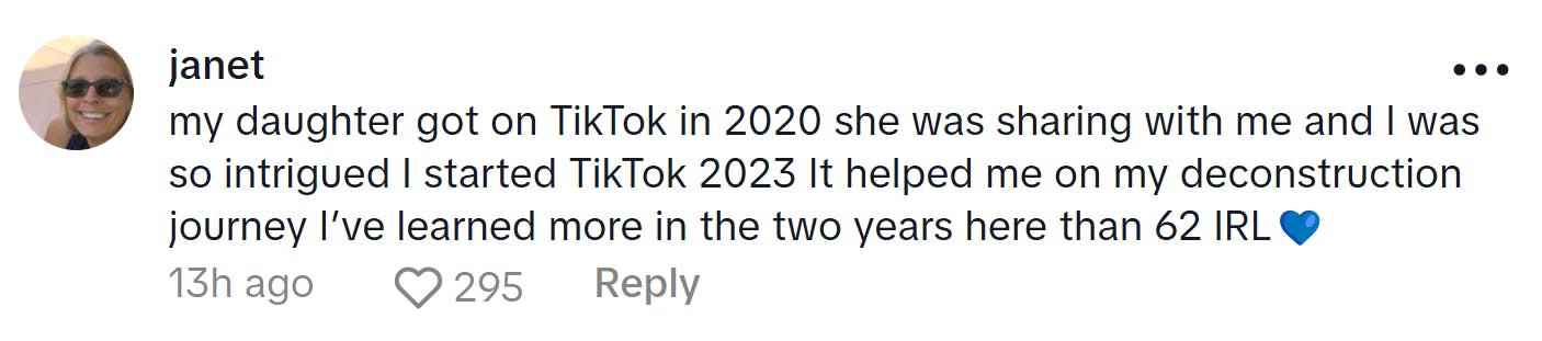 Comment responding to the woman who became a liberal after joining TikTok. Text reads, 'my daughter got on TikTok in 2020 she was sharing with me and I was so intrigued I started TikTok 2023 It helped me on my deconstruction journey I’ve learned more in the two years here than 62 IRL (blue heart emoji)'