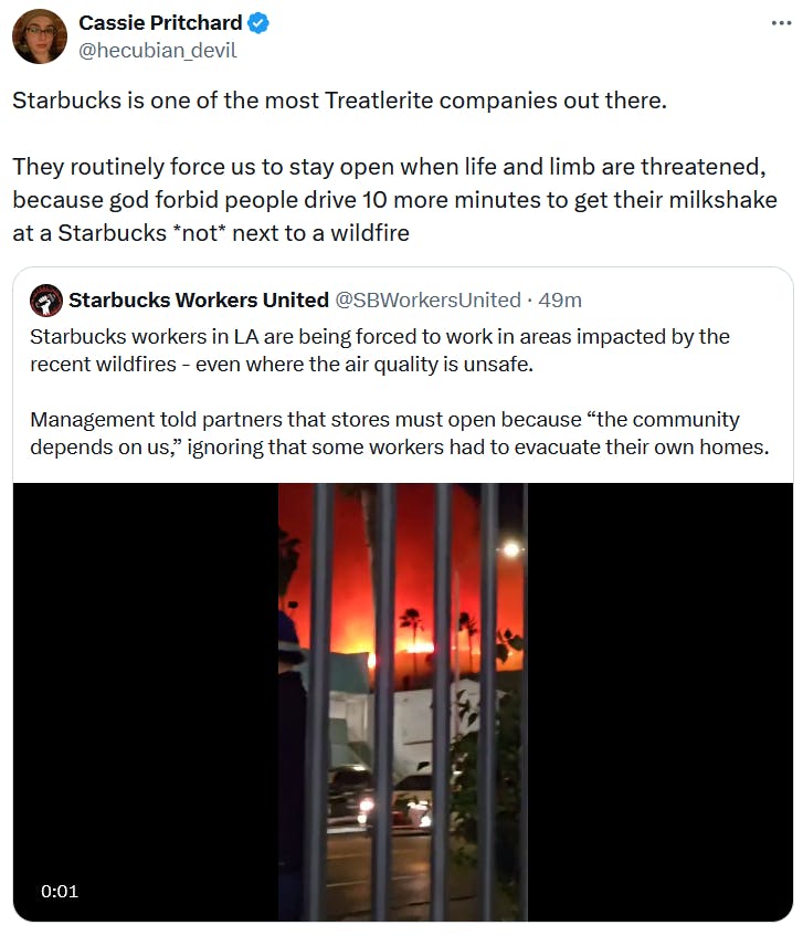 Quote tweet about the LA wildfires reading 'Starbucks is one of the most Treatlerite companies out there. They routinely force us to stay open when life and limb are threatened, because god forbid people drive 10 more minutes to get their milkshake at a Starbucks *not* next to a wildfire.'