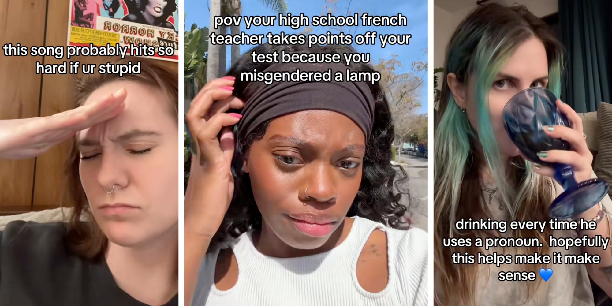 Woman with hand to head with text 'this song probably hits so hard if ur stupid'(l), Woman talking with text 'pov your high school french teacher takes points off your test because you misgendered a lamp'(c), Woman drinking with text 'drinking every time he uses a pronoun. hopefully this help make it make sense.'(r)
