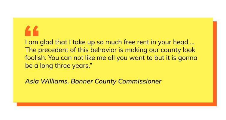 Pullquote, test says: I am glad that I take up so much free rent in your head ... The precedent of this behavior is making our county look foolish. You can not like me all you want to but it is gonna be a long three years.” Asia Williams, Bonner County Commissioner