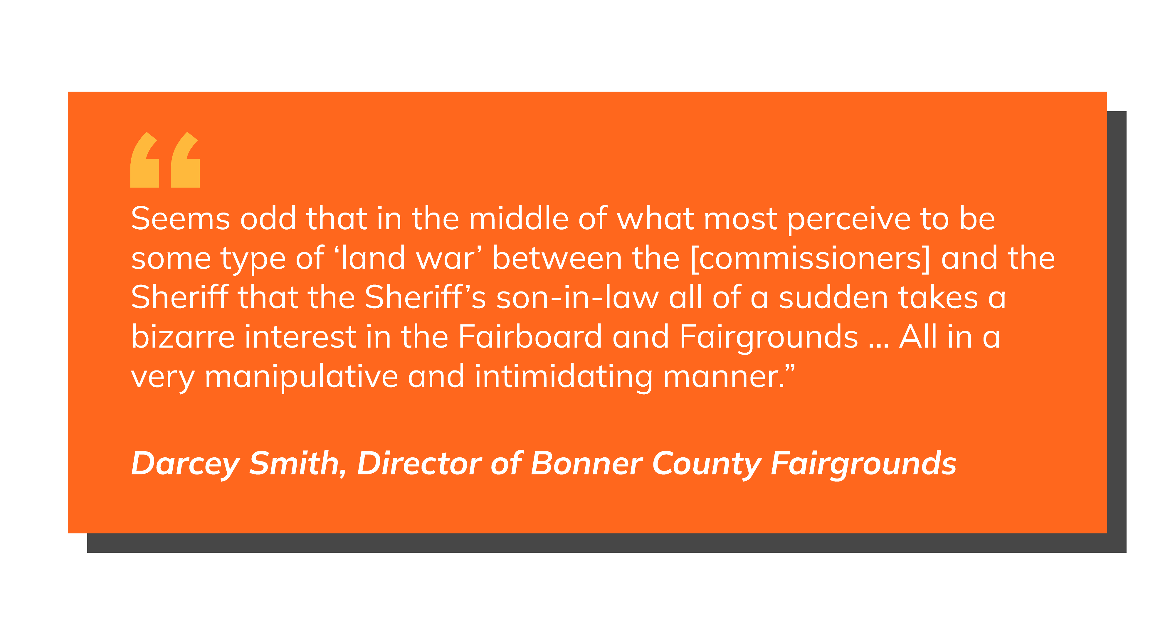 Pull quote, text over: Seems odd that in the middle of what most perceive to be some type of ‘land war’ between the [commissioners] and the Sheriff that the Sheriff’s son-in-law all of a sudden takes a bizarre interest in the Fairboard and Fairgrounds … All in a very manipulative and intimidating manner.” Darcey Smith, Director of Bonner County Fairgrounds