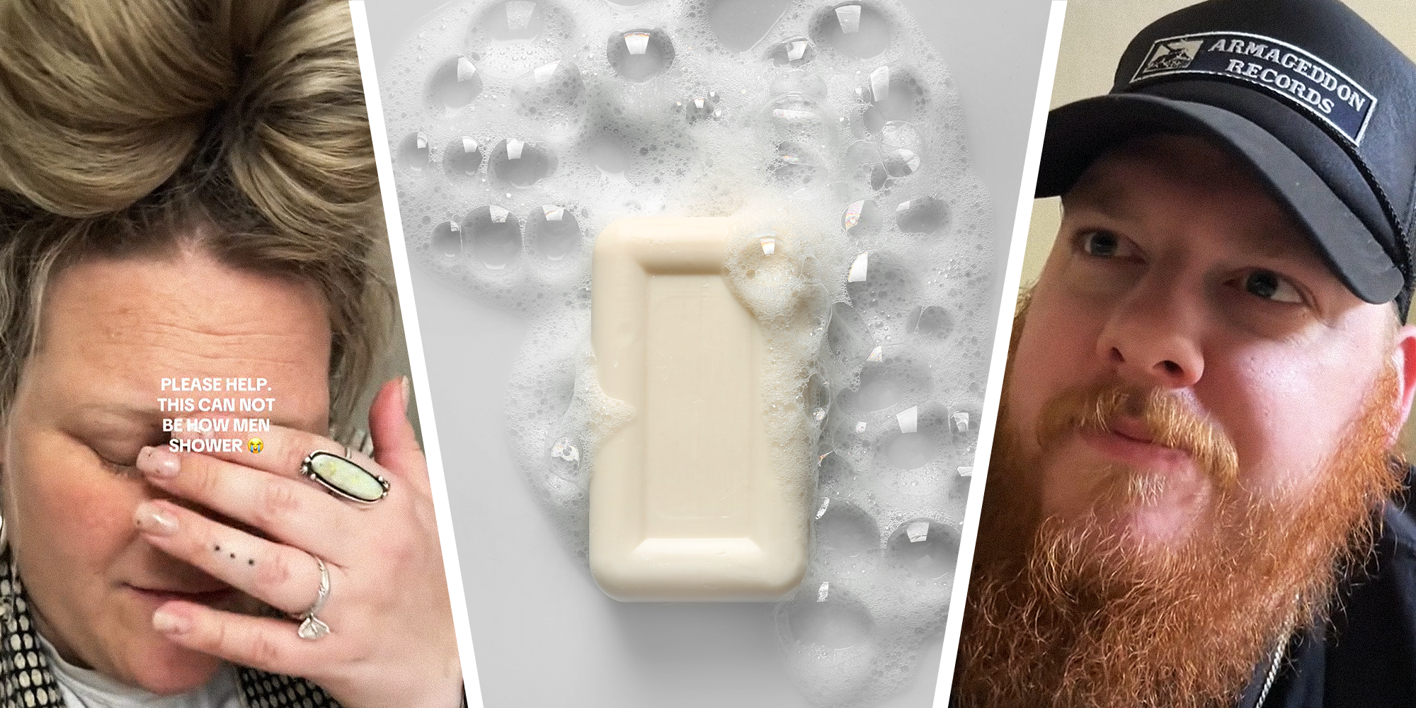3 Panel Split image. Wife with palm over face, looking disappointed, with text reading: 'Please help. This can not be how men shower, crying emoji.' on the left. Image of a sudsy soap bar, surrounded by bubbles, in the center. Husband looking up looking slightly confused, on the right.