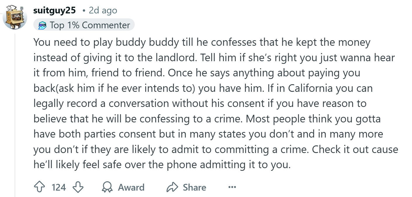Response to the Reddit post about the roommate stealing rent money, text reads, 'You need to play buddy buddy till he confesses that he kept the money instead of giving it to the landlord. Tell him if she’s right you just wanna hear it from him, friend to friend. Once he says anything about paying you back(ask him if he ever intends to) you have him. If in California you can legally record a conversation without his consent if you have reason to believe that he will be confessing to a crime. Most people think you gotta have both parties consent but in many states you don’t and in many more you don’t if they are likely to admit to committing a crime. Check it out cause he’ll likely feel safe over the phone admitting it to you.'