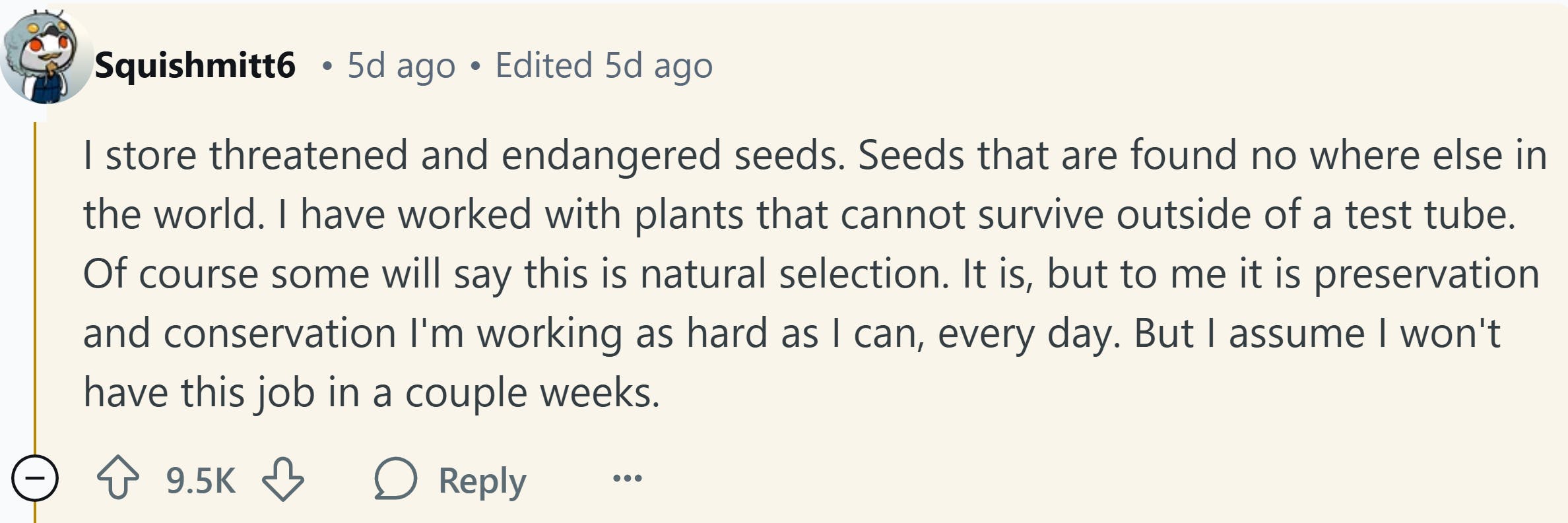 Response to Reddit post asking how the Trump presidency affected them. Text reads, ' I store threatened and endangered seeds. Seeds that are found no where else in the world. I have worked with plants that cannot survive outside of a test tube. Of course some will say this is natural selection. It is, but to me it is preservation and conservation I'm working as hard as I can, every day. But I assume I won't have this job in a couple weeks.'