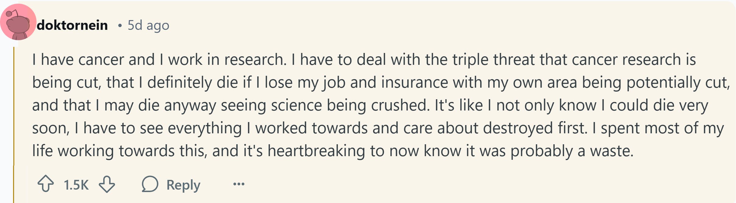 Response to Reddit post asking how the Trump presidency affected them. Text reads, 'I have cancer and I work in research. I have to deal with the triple threat that cancer research is being cut, that I definitely die if I lose my job and insurance with my own area being potentially cut, and that I may die anyway seeing science being crushed. It's like I not only know I could die very soon, I have to see everything I worked towards and care about destroyed first. I spent most of my life working towards this, and it's heartbreaking to now know it was probably a waste.'