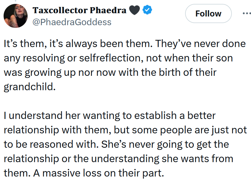 Tweet reading 'It’s them, it’s always been them. They’ve never done any resolving or selfreflection, not when their son was growing up nor now with the birth of their grandchild. I understand her wanting to establish a better relationship with them, but some people are just not to be reasoned with. She’s never going to get the relationship or the understanding she wants from them. A massive loss on their part.'