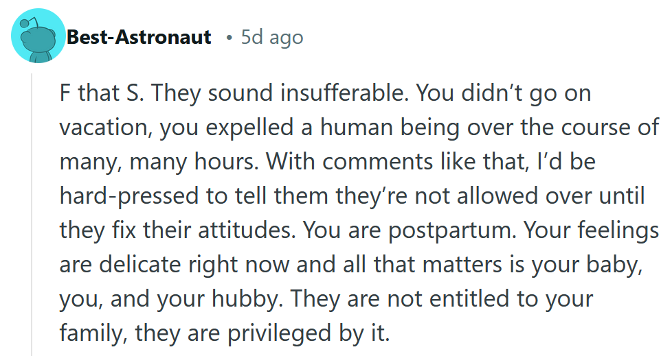 Reddit comment reading 'F that S. They sound insufferable. You didn’t go on vacation, you expelled a human being over the course of many, many hours. With comments like that, I’d be hard-pressed to tell them they’re not allowed over until they fix their attitudes. You are postpartum. Your feelings are delicate right now and all that matters is your baby, you, and your hubby. They are not entitled to your family, they are privileged by it.'