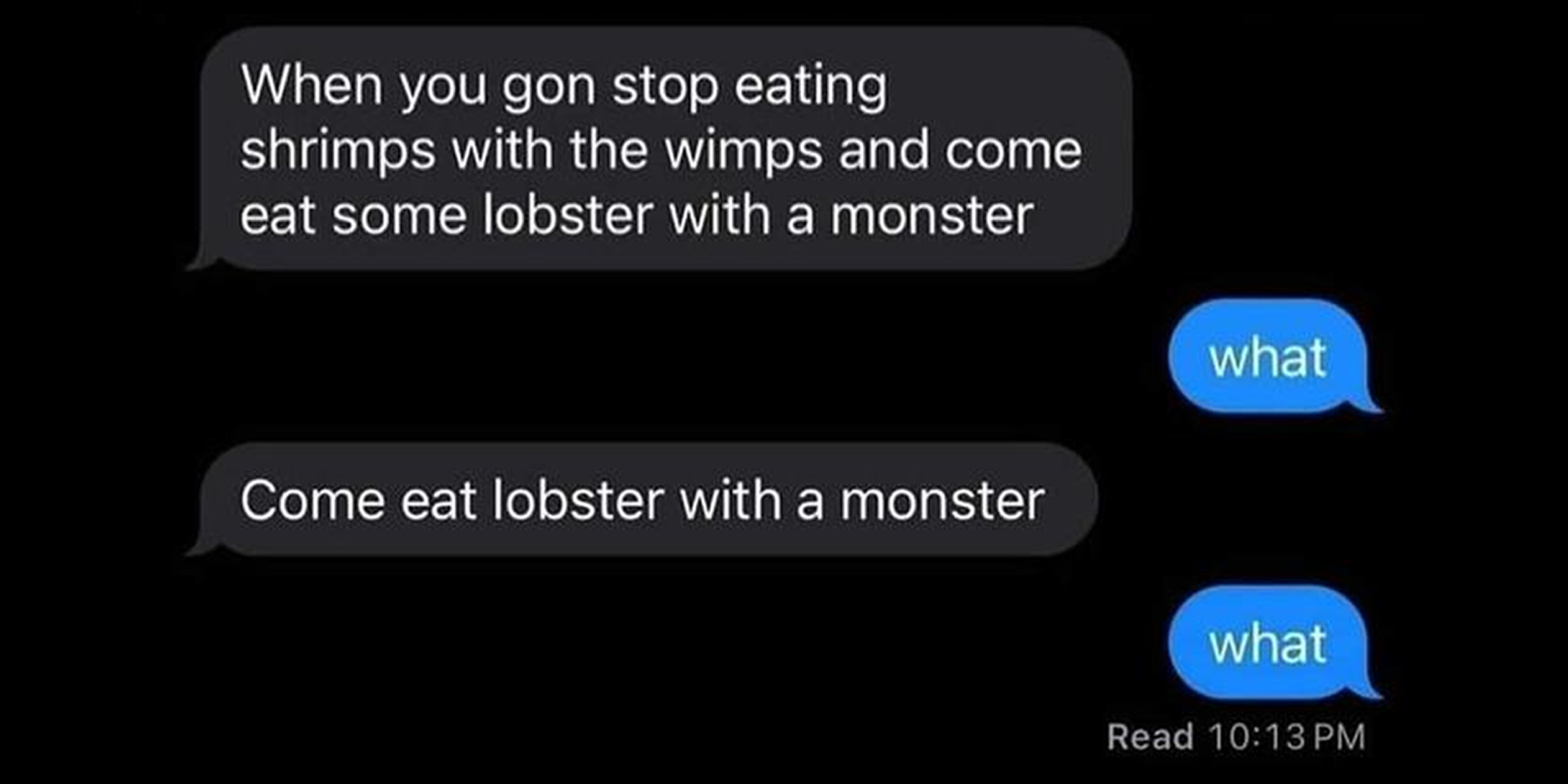 Screenshot of text conversation that reads: Sender: 'When you gon stop eating shrimps with the wimps and come eat some lobster with a monster' Receiver: 'What?' Sender: 'Come eat lobster with a monster' Receiver: 'What?'