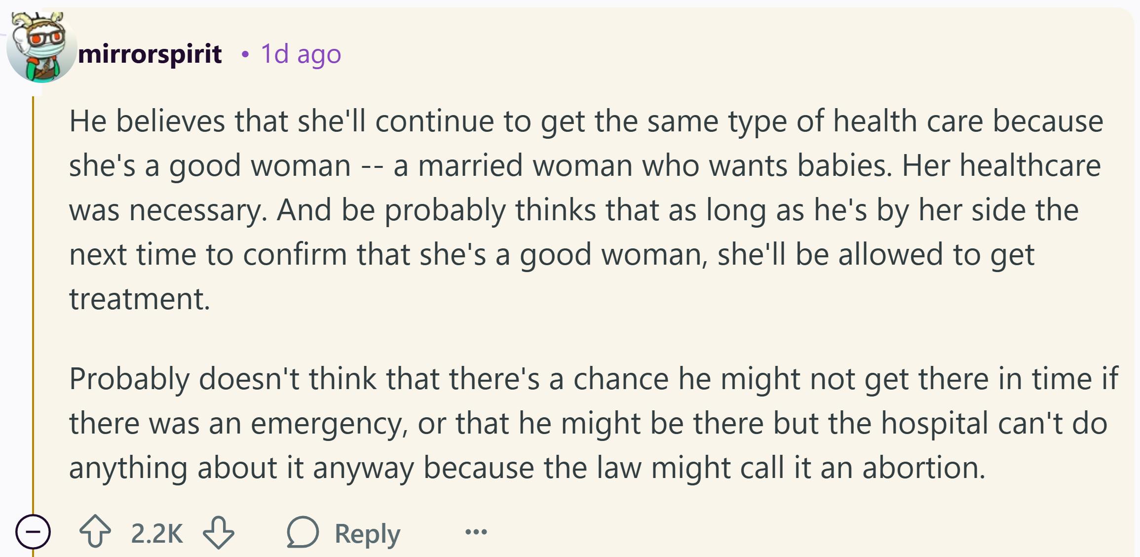 Reddit comment that reads, 'He believes that she'll continue to get the same type of health care because she's a good woman -- a married woman who wants babies. Her healthcare was necessary. And be probably thinks that as long as he's by her side the next time to confirm that she's a good woman, she'll be allowed to get treatment. Probably doesn't think that there's a chance he might not get there in time if there was an emergency, or that he might be there but the hospital can't do anything about it anyway because the law might call it an abortion.'