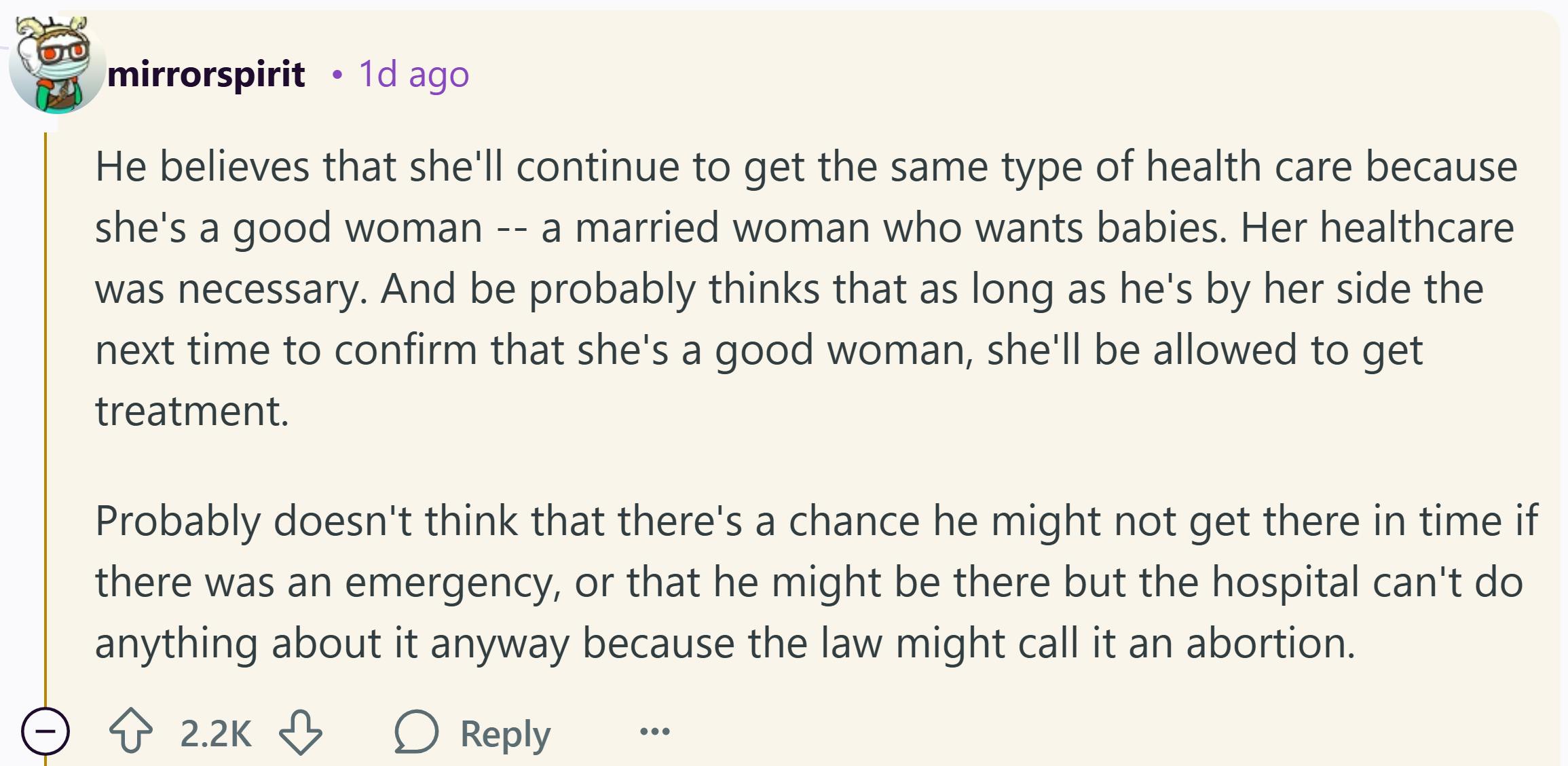 Reddit commente qui se lit comme suit: «Il pense qu'elle continuera à obtenir le même type de soins de santé parce que c'est une bonne femme - une femme mariée qui veut des bébés. Ses soins de santé étaient nécessaires. Et soyez probablement pense que tant qu'il est à ses côtés la prochaine fois pour confirmer qu'elle est une bonne femme, elle sera autorisée à recevoir un traitement. Ne pense probablement pas qu'il y ait une chance qu'il ne puisse pas y arriver à temps s'il y avait une urgence, ou qu'il pourrait être là, mais l'hôpital ne peut rien faire de toute façon parce que la loi pourrait l'appeler un avortement.