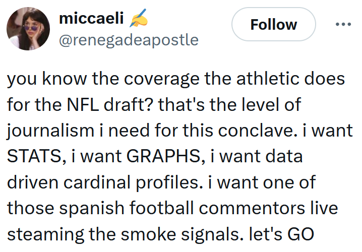 Tweet reading 'you know the coverage the athletic does for the NFL draft? that's the level of journalism i need for this conclave. i want STATS, i want GRAPHS, i want data driven cardinal profiles. i want one of those spanish football commentors live steaming the smoke signals. let's GO'