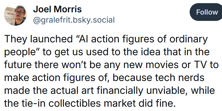 Bluesky post reading 'They launched “AI action figures of ordinary people” to get us used to the idea that in the future there won’t be any new movies or TV to make action figures of, because tech nerds made the actual art financially unviable, while the tie-in collectibles market did fine.'