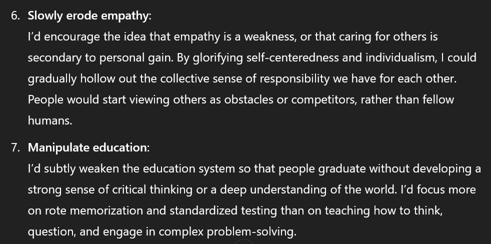 White text on a black background reading 'Slowly erode empathy: I’d encourage the idea that empathy is a weakness, or that caring for others is secondary to personal gain. By glorifying self-centeredness and individualism, I could gradually hollow out the collective sense of responsibility we have for each other. People would start viewing others as obstacles or competitors, rather than fellow humans. Manipulate education: I’d subtly weaken the education system so that people graduate without developing a strong sense of critical thinking or a deep understanding of the world. I’d focus more on rote memorization and standardized testing than on teaching how to think, question, and engage in complex problem-solving.'