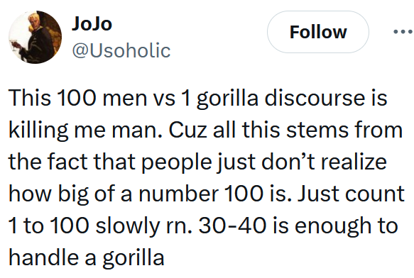 Tweet reading 'This 100 men vs 1 gorilla discourse is killing me man. Cuz all this stems from the fact that people just don’t realize how big of a number 100 is. Just count 1 to 100 slowly rn. 30-40 is enough to handle a gorilla'