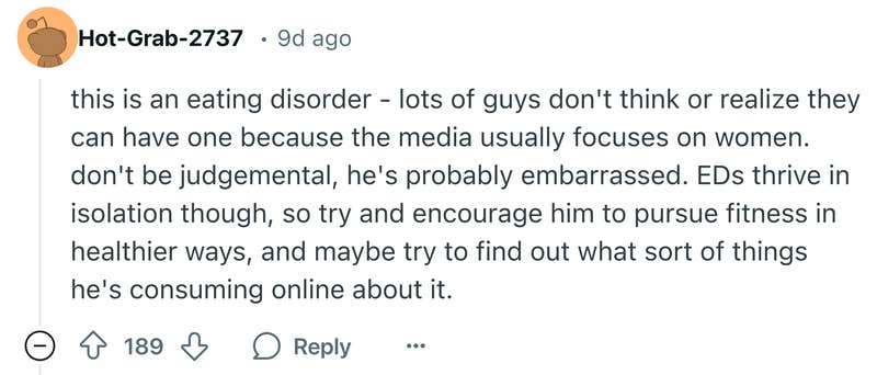 Reddit comment that says, "this is an eating disorder - lots of guys don't think or realize they can have one because the media usually focuses on women. don't be judgemental, he's probably embarrassed. EDs thrive in isolation though, so try and encourage him to pursue fitness in healthier ways, and maybe try to find out what sort of things he's consuming online about it."
