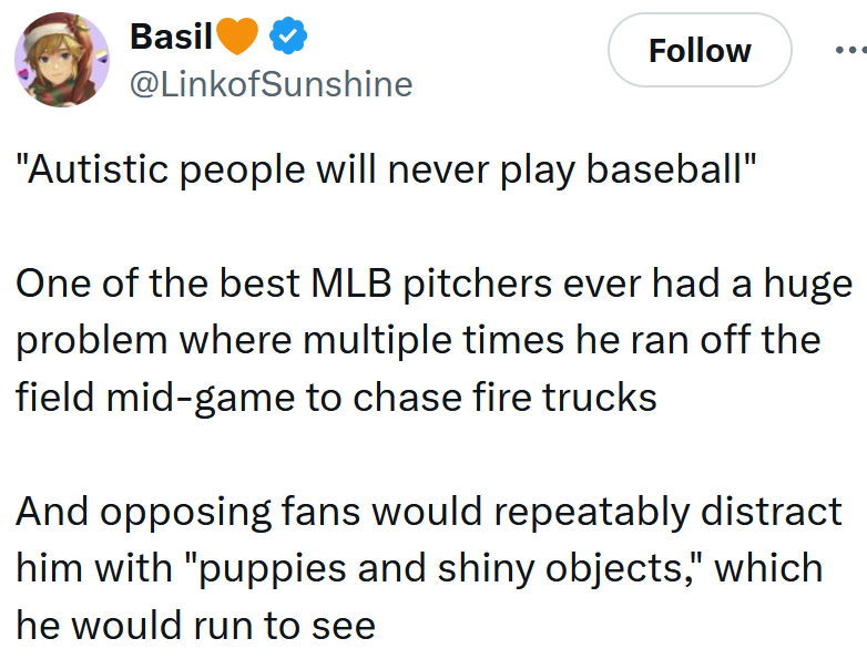 Tweet reading ''Autistic people will never play baseball' One of the best MLB pitchers ever had a huge problem where multiple times he ran off the field mid-game to chase fire trucks And opposing fans would repeatably distract him with 'puppies and shiny objects,' which he would run to see'