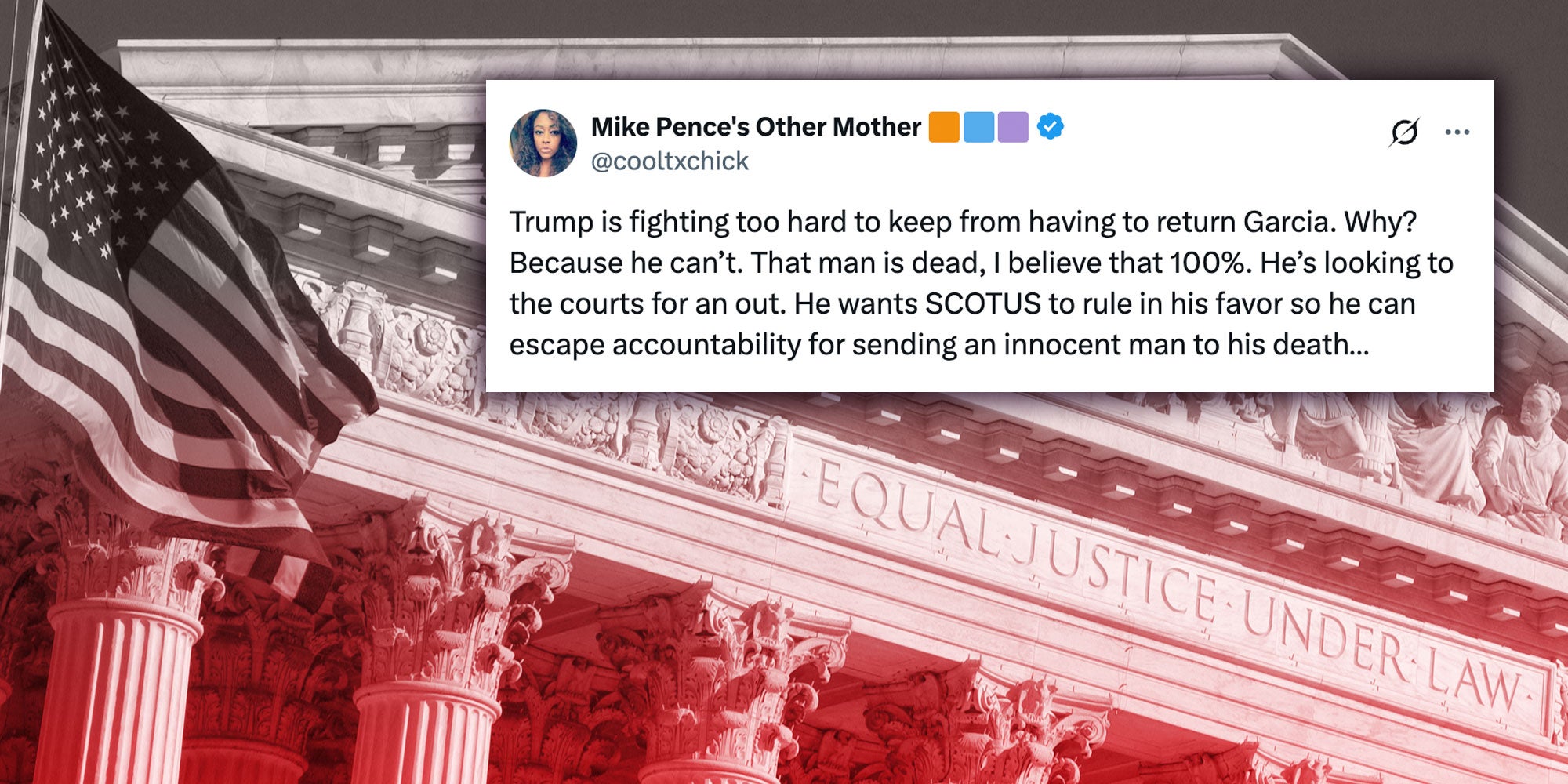 Tweet from X user @cooltxchick: "Trump is fighting too hard to keep from having to return Garcia. Why? Because he can’t. That man is dead, I believe that 100%. He’s looking to the courts for an out. He wants SCOTUS to rule in his favor so he can escape accountability for sending an innocent man to his death…"; Photo of the Supreme Court Building in Washington D.C. with a black and red color overlay.
