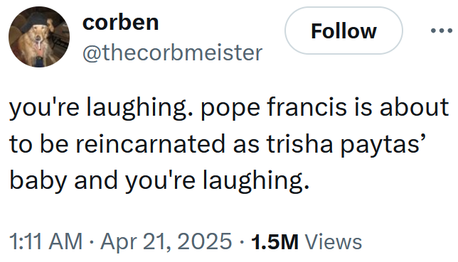 Tweet reading 'you're laughing. pope francis is about to be reincarnated as trisha paytas’ baby and you're laughing.'