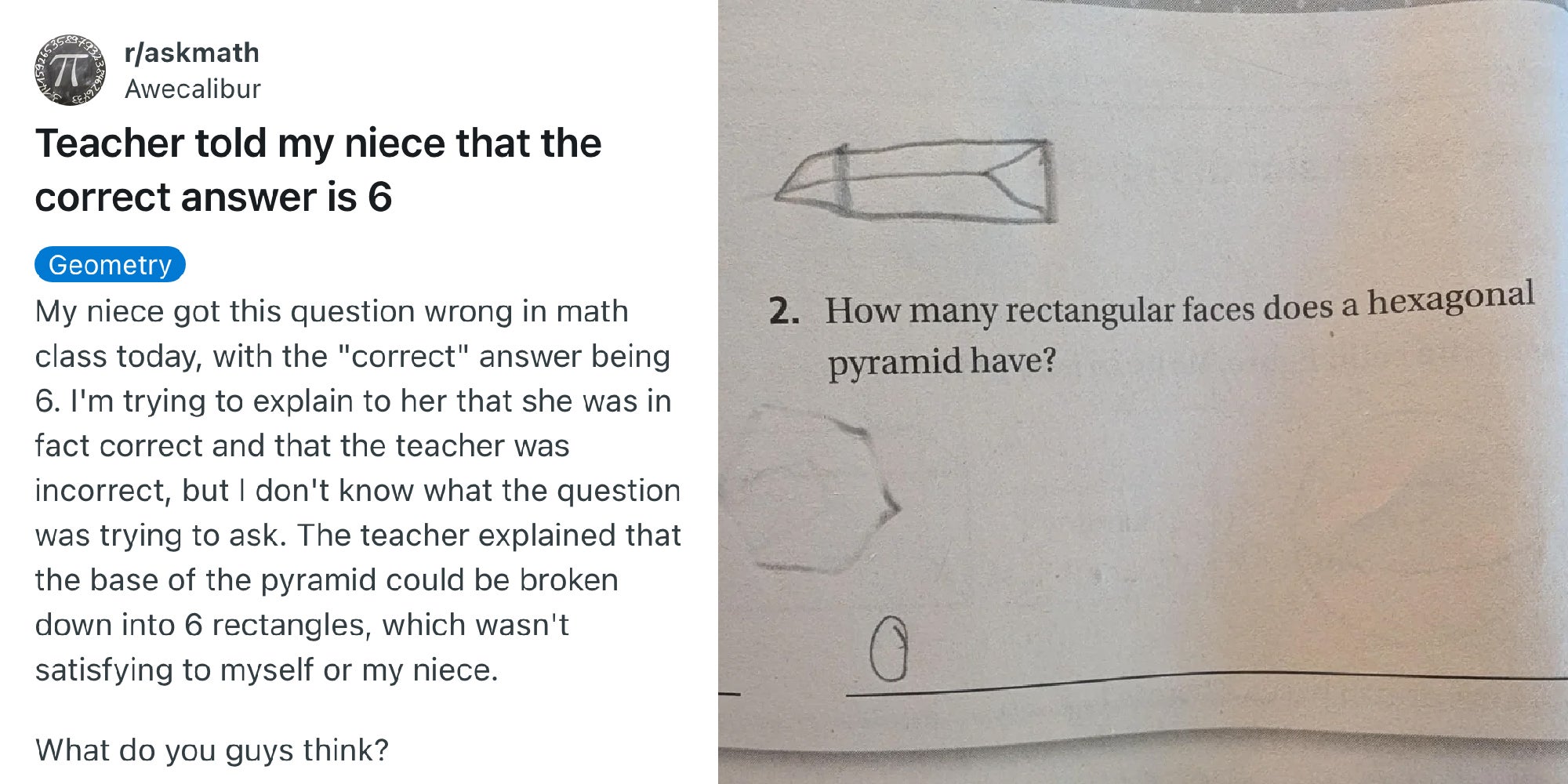 Reddit thread that reads, 'My niece got this question wrong in math class today, with the 'correct' answer being 6. I'm trying to explain to her that she was in fact correct and that the teacher was incorrect, but I don't know what the question was trying to ask. The teacher explained that the base of the pyramid could be broken down into 6 rectangles, which wasn't satisfying to myself or my niece. What do you guys think?'