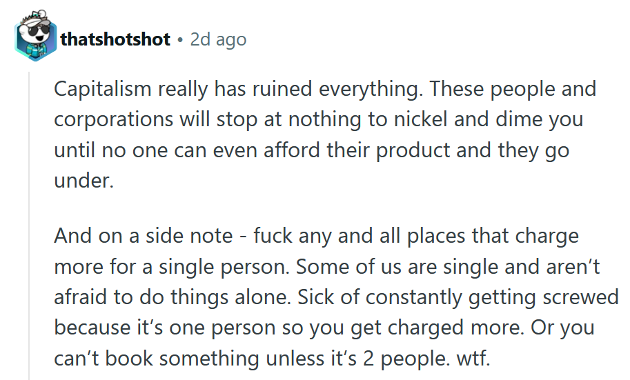 Comentário do Reddit Reading 'O capitalismo realmente arruinou tudo. Essas pessoas e corporações não param de níquel e o derrubarão até que ninguém possa pagar seu produto e elas se afastam. E em uma nota lateral - foda -se todos e todos os lugares que cobram mais por uma única pessoa. Alguns de nós são solteiros e não têm medo de fazer as coisas sozinhas. Doente de ser constantemente ferrado porque é uma pessoa para que você seja cobrado mais. Ou você não pode reservar algo a menos que sejam 2 pessoas. wtf. '