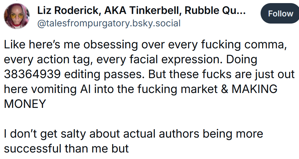 Bluesky post reading 'Like here’s me obsessing over every fucking comma, every action tag, every facial expression. Doing 38364939 editing passes. But these fucks are just out here vomiting AI into the fucking market & MAKING MONEY I don’t get salty about actual authors being more successful than me but'