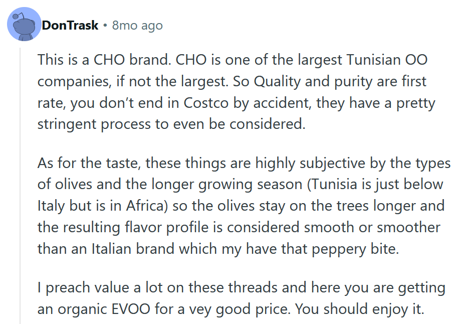 Reddit comment reading 'This is a CHO brand. CHO is one of the largest Tunisian OO companies, if not the largest. So Quality and purity are first rate, you don’t end in Costco by accident, they have a pretty stringent process to even be considered. As for the taste, these things are highly subjective by the types of olives and the longer growing season (Tunisia is just below Italy but is in Africa) so the olives stay on the trees longer and the resulting flavor profile is considered smooth or smoother than an Italian brand which my have that peppery bite. I preach value a lot on these threads and here you are getting an organic EVOO for a vey good price. You should enjoy it.'