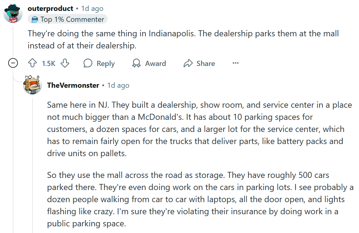 Comentário do Reddit Reading 'Eles estão fazendo a mesma coisa em Indianapolis. A concessionária os estaciona no shopping em vez de em sua concessionária. Uma resposta diz 'Mesmo aqui em NJ. Eles construíram uma concessionária, sala de shows e centro de serviços em um lugar não muito maior que um McDonald's. Possui cerca de 10 vagas de estacionamento para clientes, uma dúzia de espaços para carros e um lote maior para o centro de serviços, que deve permanecer bastante aberto para os caminhões que entregam peças, como baterias e unidades de acionamento em paletes. Então eles usam o shopping do outro lado da estrada como armazenamento. Eles têm cerca de 500 carros estacionados lá. Eles estão trabalhando nos carros em estacionamentos. Eu vejo provavelmente uma dúzia de pessoas andando de carro em carro com laptops, toda a porta aberta e luzes piscando como louca. Tenho certeza de que eles estão violando o seguro deles trabalhando em um estacionamento público.