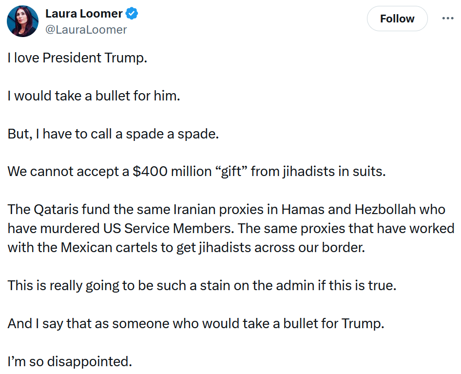 Tweet reading 'I love President Trump. I would take a bullet for him. But, I have to call a spade a spade. We cannot accept a $400 million “gift” from jihadists in suits. The Qataris fund the same Iranian proxies in Hamas and Hezbollah who have murdered US Service Members. The same proxies that have worked with the Mexican cartels to get jihadists across our border. This is really going to be such a stain on the admin if this is true. And I say that as someone who would take a bullet for Trump. I’m so disappointed.'