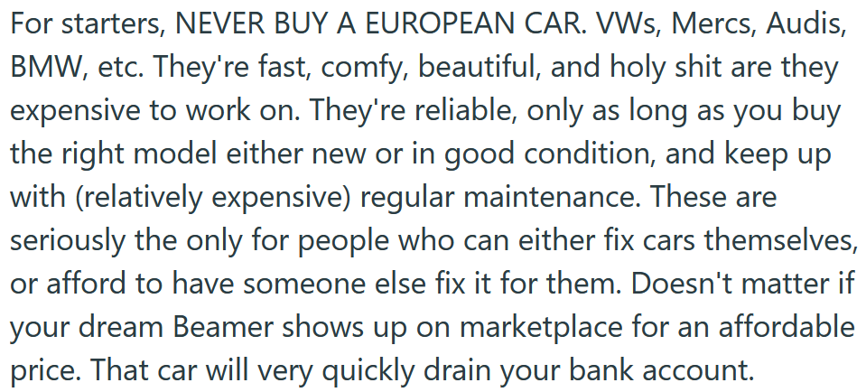 Reddit post text reading 'For starters, NEVER BUY A EUROPEAN CAR. VWs, Mercs, Audis, BMW, etc. They're fast, comfy, beautiful, and holy shit are they expensive to work on. They're reliable, only as long as you buy the right model either new or in good condition, and keep up with (relatively expensive) regular maintenance. These are seriously the only for people who can either fix cars themselves, or afford to have someone else fix it for them. Doesn't matter if your dream Beamer shows up on marketplace for an affordable price. That car will very quickly drain your bank account.'