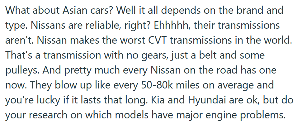 Reddit post text reading 'What about Asian cars? Well it all depends on the brand and type. Nissans are reliable, right? Ehhhhh, their transmissions aren't. Nissan makes the worst CVT transmissions in the world. That's a transmission with no gears, just a belt and some pulleys. And pretty much every Nissan on the road has one now. They blow up like every 50-80k miles on average and you're lucky if it lasts that long. Kia and Hyundai are ok, but do your research on which models have major engine problems.'