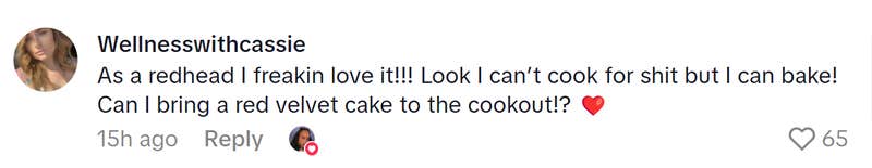 TikTok comment that reads, "As a redhead I freakin love it!!! Look I can’t cook for shit but I can bake! Can I bring a red velvet cake to the cookout!? (heart emoji)"