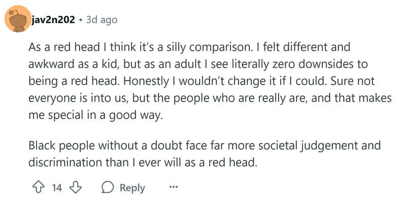 Reddit comment that reads, "As a red head I think it’s a silly comparison. I felt different and awkward as a kid, but as an adult I see literally zero downsides to being a red head. Honestly I wouldn’t change it if I could. Sure not everyone is into us, but the people who are really are, and that makes me special in a good way. Black people without a doubt face far more societal judgement and discrimination than I ever will as a red head."