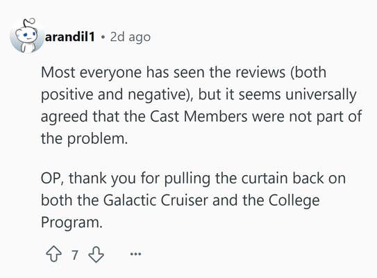 Reddit comment that reads, "Most everyone has seen the reviews (both positive and negative), but it seems universally agreed that the Cast Members were not part of the problem. OP, thank you for pulling the curtain back on both the Galactic Cruiser and the College Program."