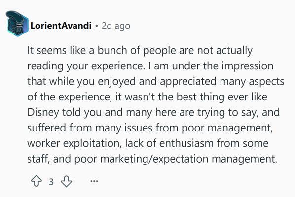 Reddit comment that reads, " It seems like a bunch of people are not actually reading your experience. I am under the impression that while you enjoyed and appreciated many aspects of the experience, it wasn't the best thing ever like Disney told you and many here are trying to say, and suffered from many issues from poor management, worker exploitation, lack of enthusiasm from some staff, and poor marketing/expectation management."
