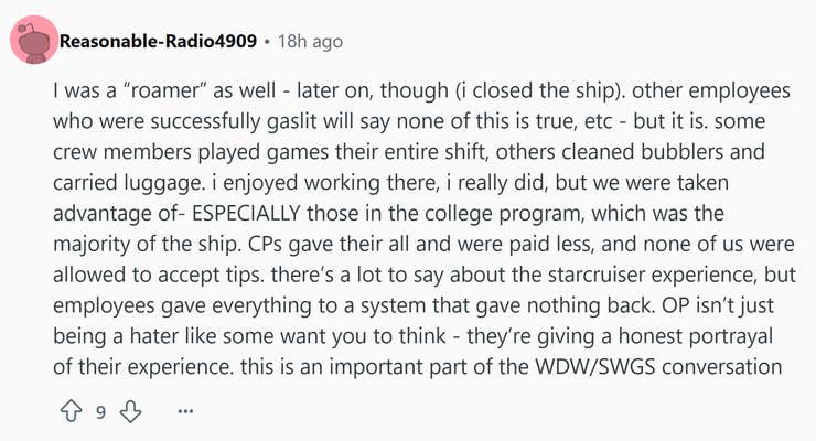 Reddit comment that reads, "I was a 'roamer' as well - later on, though (i closed the ship). other employees who were successfully gaslit will say none of this is true, etc - but it is. some crew members played games their entire shift, others cleaned bubblers and carried luggage. i enjoyed working there, i really did, but we were taken advantage of- ESPECIALLY those in the college program, which was the majority of the ship. CPs gave their all and were paid less, and none of us were allowed to accept tips. there’s a lot to say about the starcruiser experience, but employees gave everything to a system that gave nothing back. OP isn’t just being a hater like some want you to think - they’re giving a honest portrayal of their experience. this is an important part of the WDW/SWGS conversation"