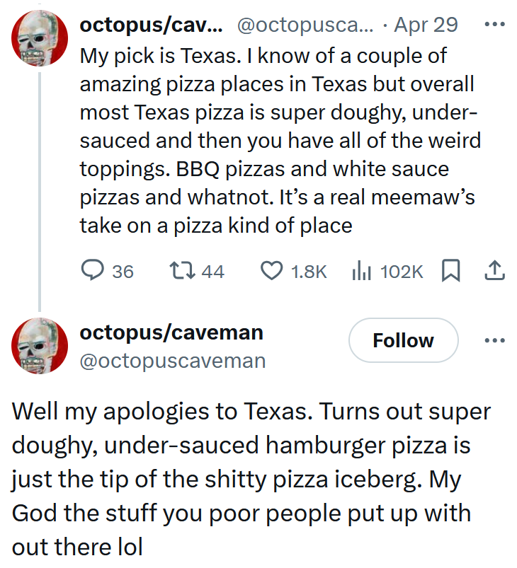 Tweets reading 'My pick is Texas. I know of a couple of amazing pizza places in Texas but overall most Texas pizza is super doughy, under-sauced and then you have all of the weird toppings. BBQ pizzas and white sauce pizzas and whatnot. It’s a real meemaw’s take on a pizza kind of place' and 'Well my apologies to Texas. Turns out super doughy, under-sauced hamburger pizza is just the tip of the shitty pizza iceberg. My God the stuff you poor people put up with out there lol'